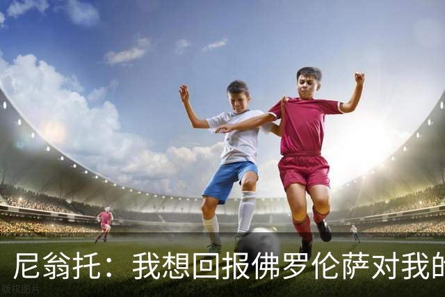 尼翁托：我想回报佛罗伦萨对我的信任，瓦诺利教练让我们重新开始